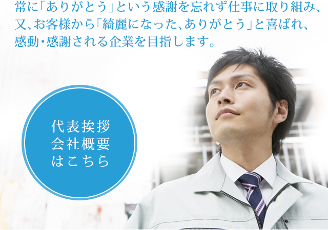 常に｢ありがとう｣という感謝を忘れず仕事に取り組み、又、お客様から｢綺麗になった、ありがとう｣と喜ばれ、感動・感謝される企業を目指します。